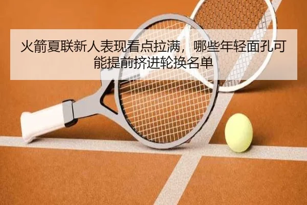 火箭夏联新人表现看点拉满，哪些年轻面孔可能提前挤进轮换名单